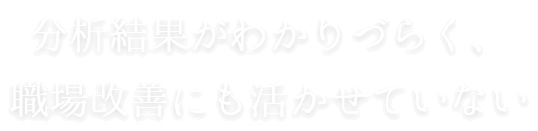 分析結果がわかりづらく、職場改善にも活かせていない